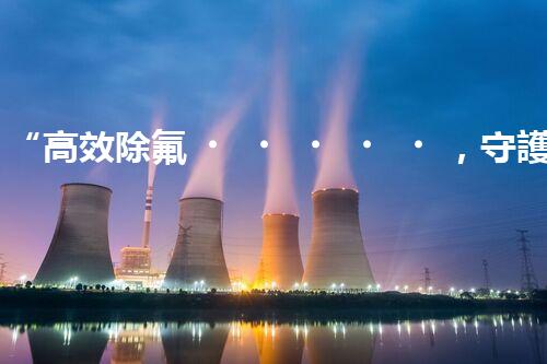 “高效除氟，守護(hù)碧水藍(lán)天——廢水中氟離子處理新篇章”